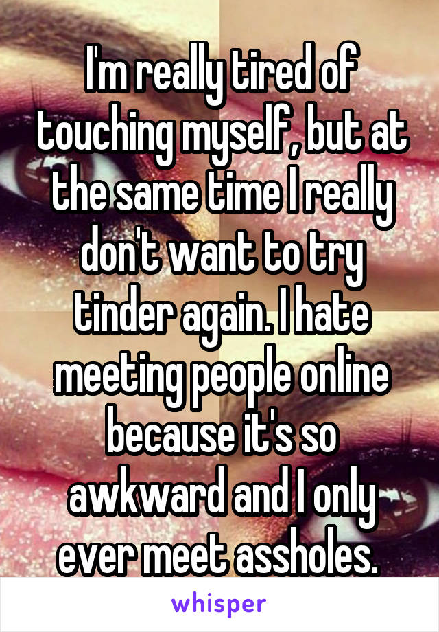 I'm really tired of touching myself, but at the same time I really don't want to try tinder again. I hate meeting people online because it's so awkward and I only ever meet assholes. 