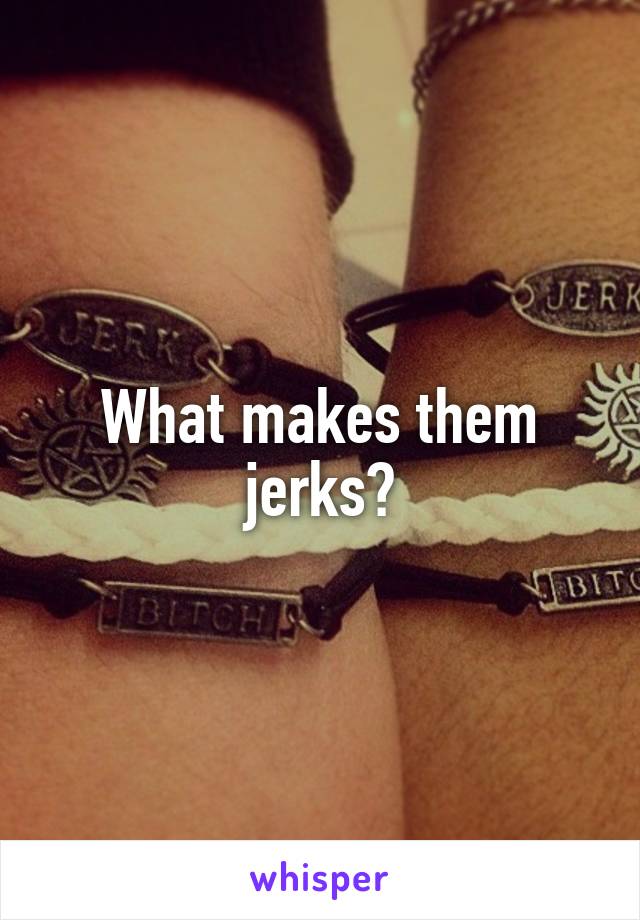 What makes them jerks?