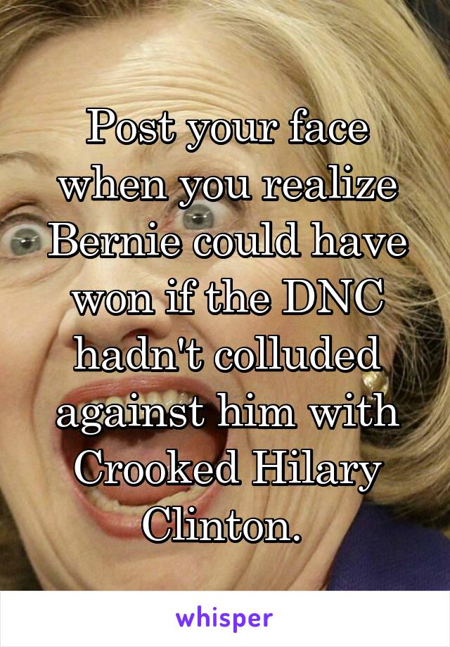 Post your face when you realize Bernie could have won if the DNC hadn't colluded against him with Crooked Hilary Clinton. 