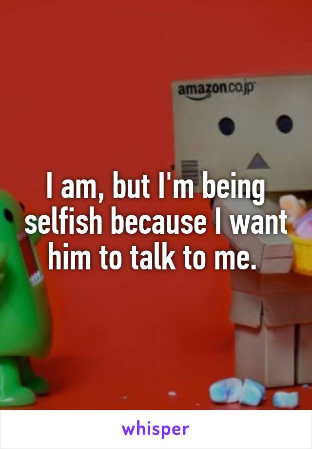 I am, but I'm being selfish because I want him to talk to me. 