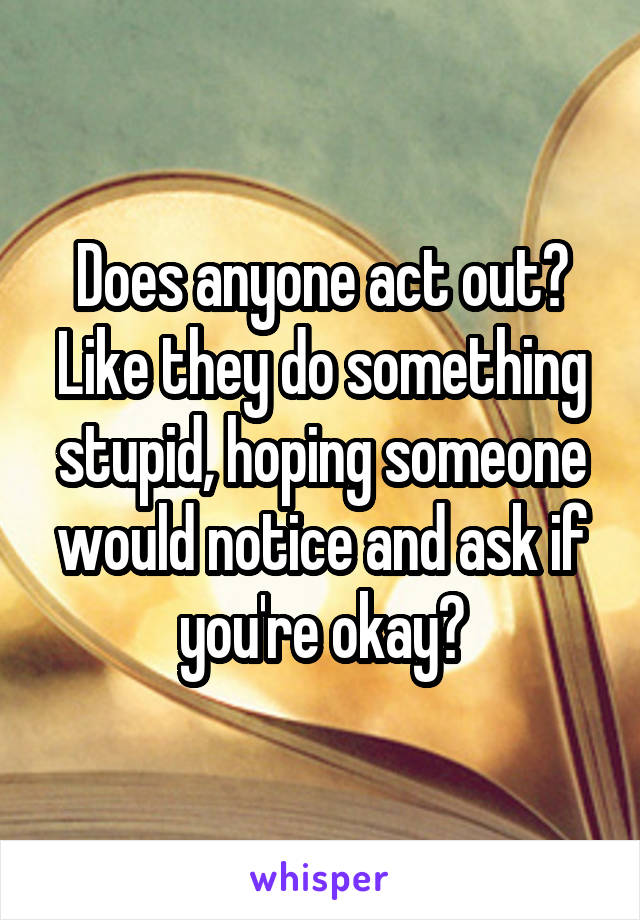 Does anyone act out? Like they do something stupid, hoping someone would notice and ask if you're okay?