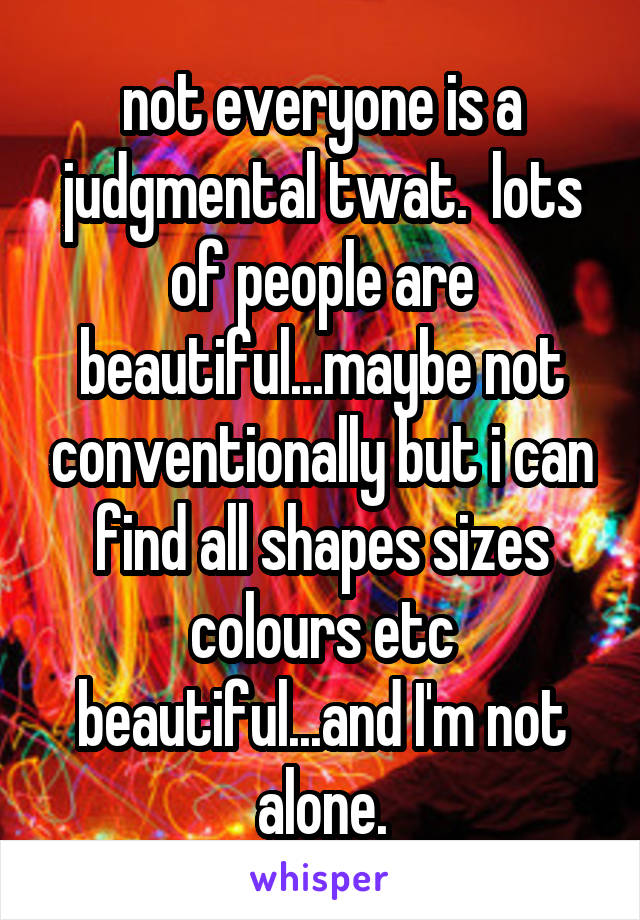 not everyone is a judgmental twat.  lots of people are beautiful...maybe not conventionally but i can find all shapes sizes colours etc beautiful...and I'm not alone.