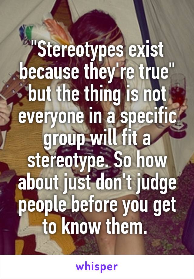 "Stereotypes exist because they're true" but the thing is not everyone in a specific group will fit a stereotype. So how about just don't judge people before you get to know them. 