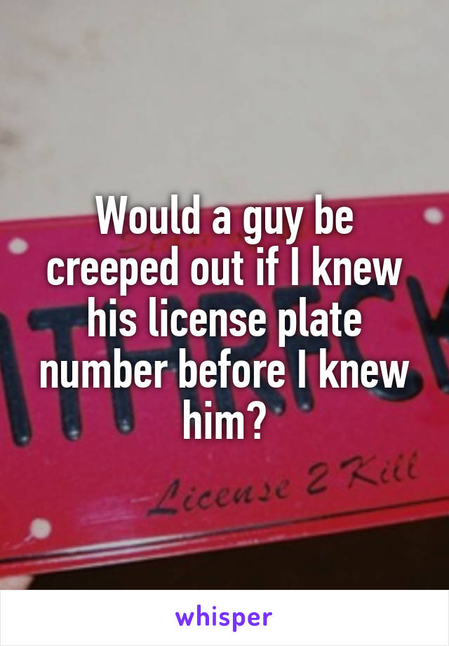 Would a guy be creeped out if I knew his license plate number before I knew him?