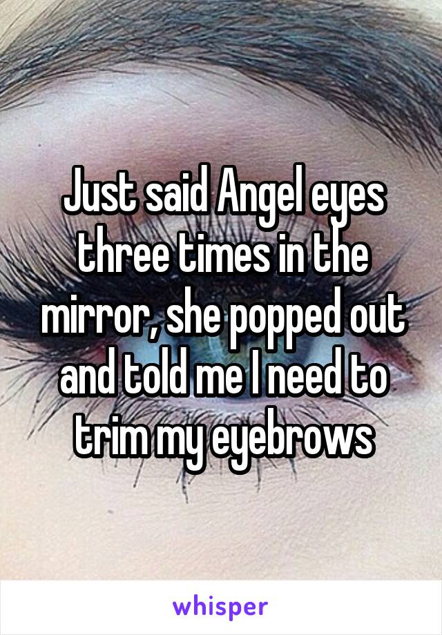 Just said Angel eyes three times in the mirror, she popped out and told me I need to trim my eyebrows