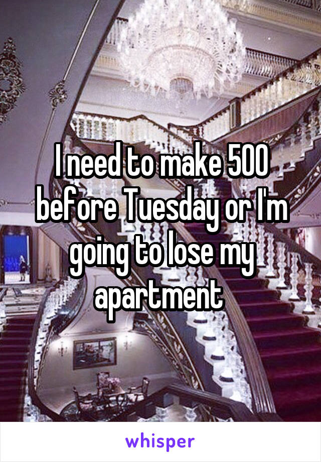 I need to make 500 before Tuesday or I'm going to lose my apartment 