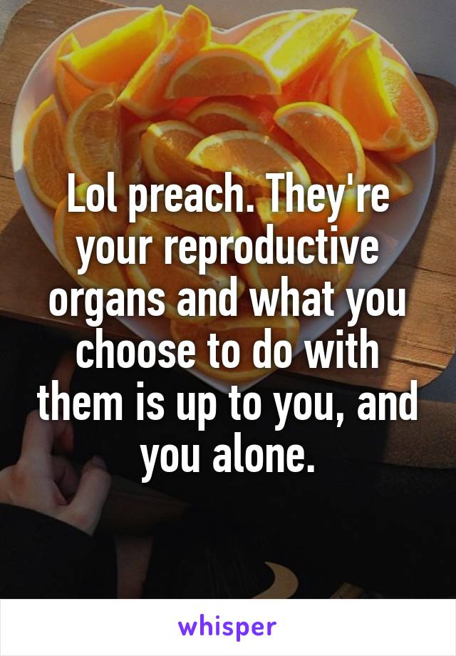 Lol preach. They're your reproductive organs and what you choose to do with them is up to you, and you alone.