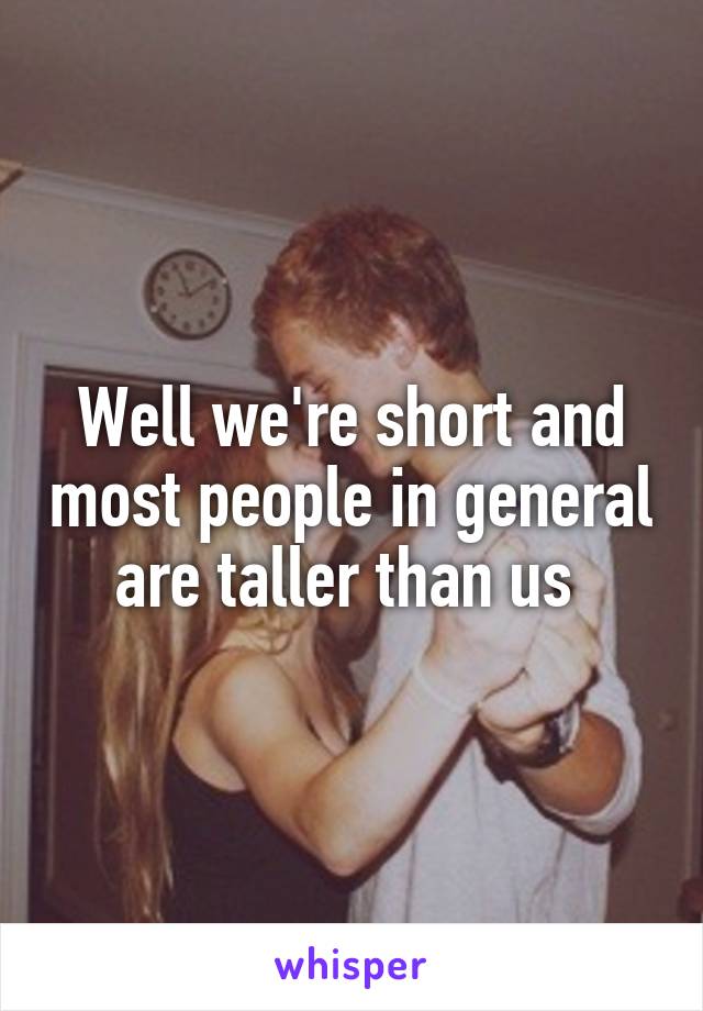 Well we're short and most people in general are taller than us 