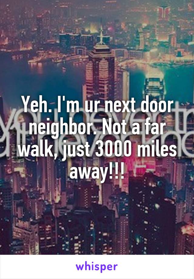 Yeh. I'm ur next door neighbor. Not a far walk, just 3000 miles away!!!