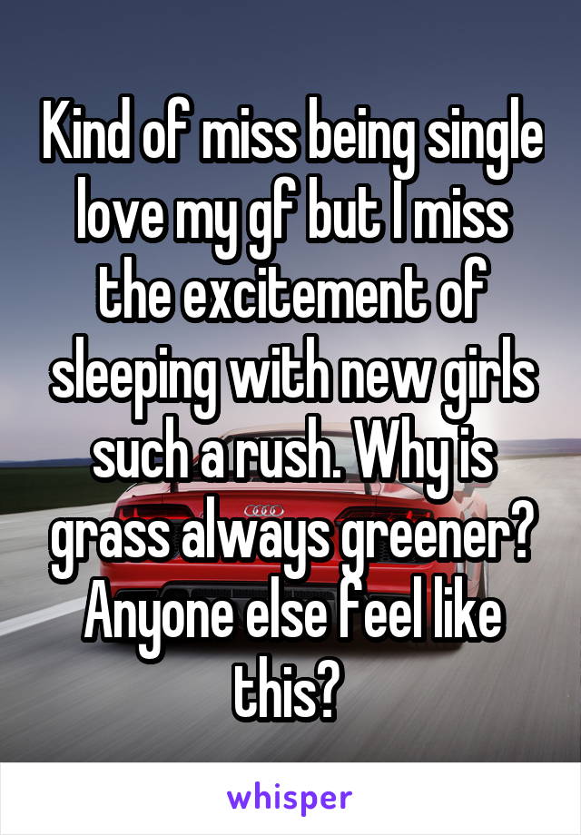 Kind of miss being single love my gf but I miss the excitement of sleeping with new girls such a rush. Why is grass always greener? Anyone else feel like this? 