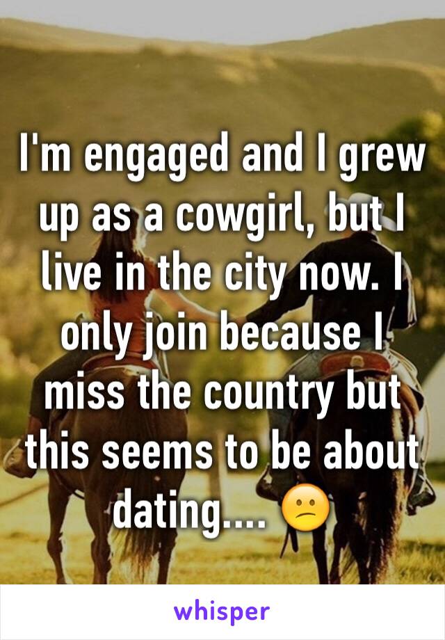 I'm engaged and I grew up as a cowgirl, but I live in the city now. I only join because I miss the country but this seems to be about dating.... 😕