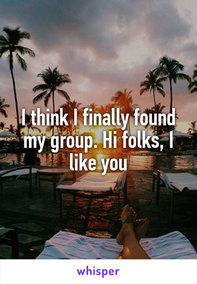 I think I finally found my group. Hi folks, I like you