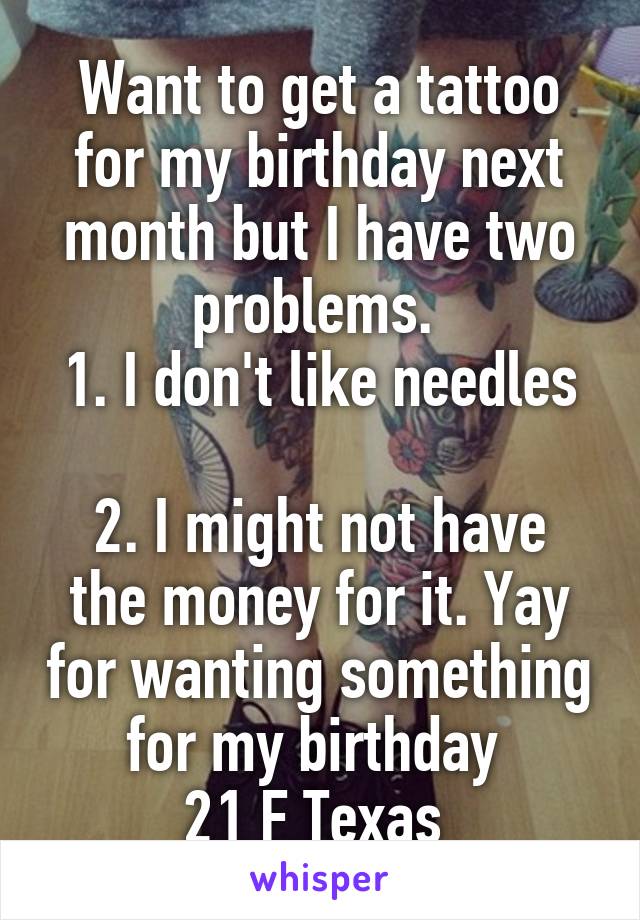 Want to get a tattoo for my birthday next month but I have two problems. 
1. I don't like needles   
2. I might not have the money for it. Yay for wanting something for my birthday 
21 F Texas 
