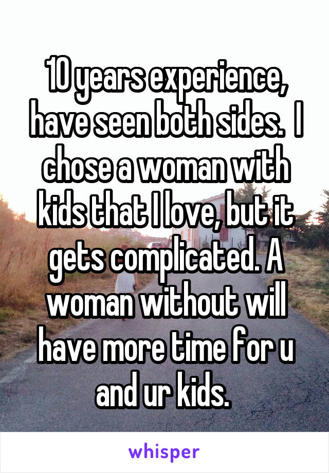 10 years experience, have seen both sides.  I chose a woman with kids that I love, but it gets complicated. A woman without will have more time for u and ur kids. 