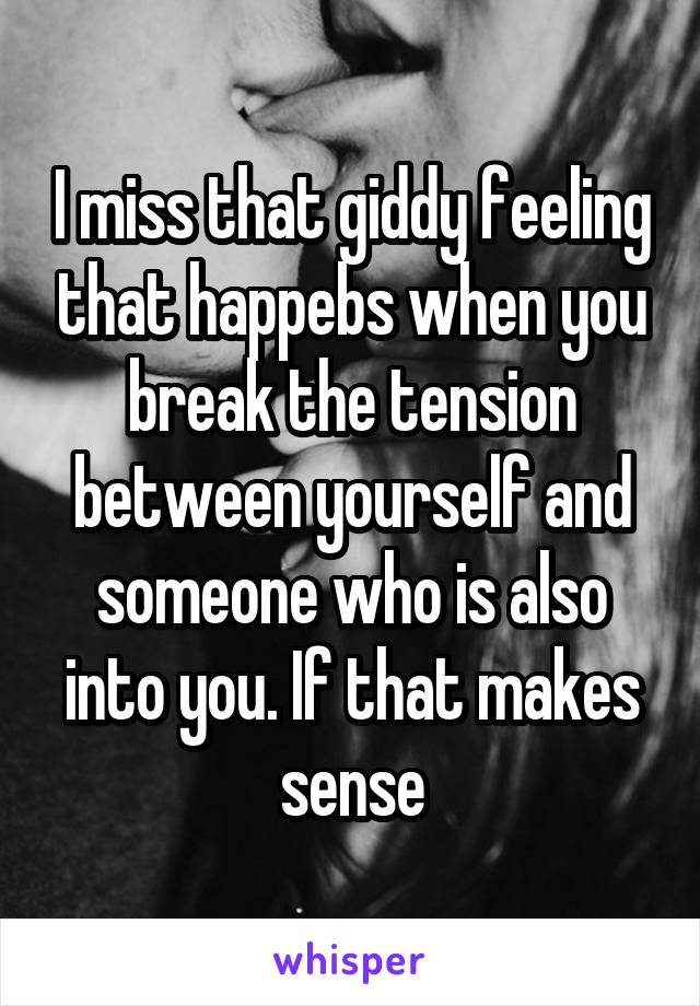 I miss that giddy feeling that happebs when you break the tension between yourself and someone who is also into you. If that makes sense