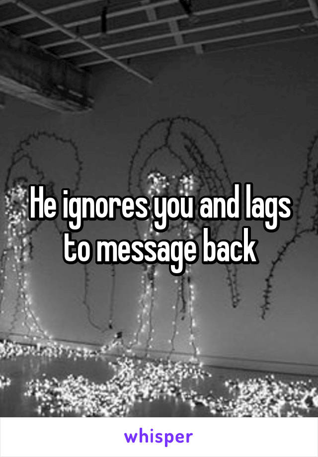 He ignores you and lags to message back
