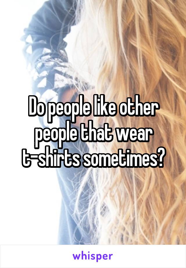 Do people like other people that wear t-shirts sometimes?