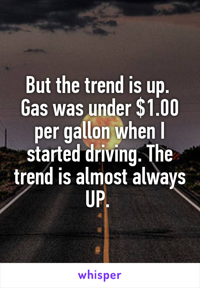 But the trend is up. 
Gas was under $1.00 per gallon when I started driving. The trend is almost always UP. 
