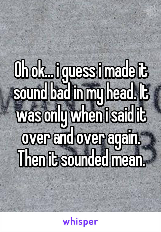 Oh ok... i guess i made it sound bad in my head. It was only when i said it over and over again. Then it sounded mean.