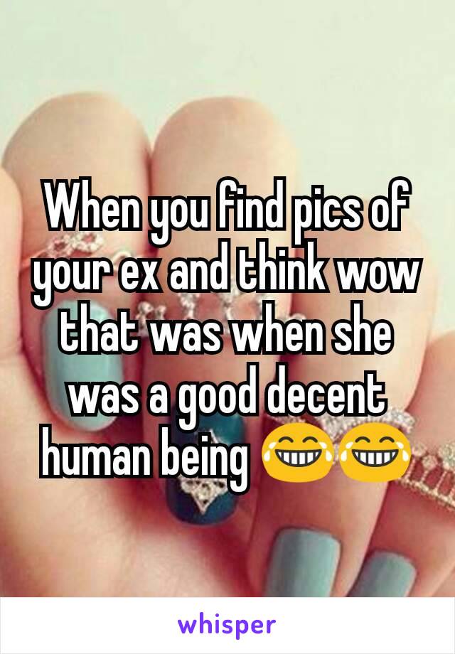 When you find pics of your ex and think wow that was when she was a good decent human being 😂😂