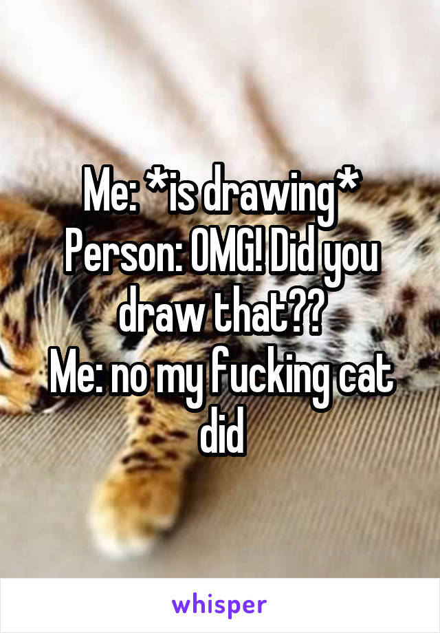 Me: *is drawing*
Person: OMG! Did you draw that??
Me: no my fucking cat did