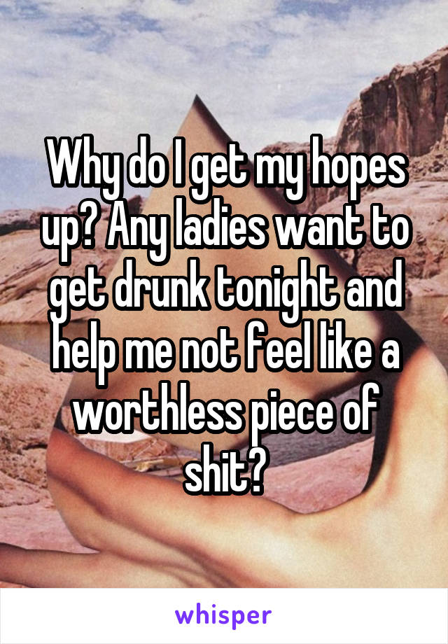 Why do I get my hopes up? Any ladies want to get drunk tonight and help me not feel like a worthless piece of shit?