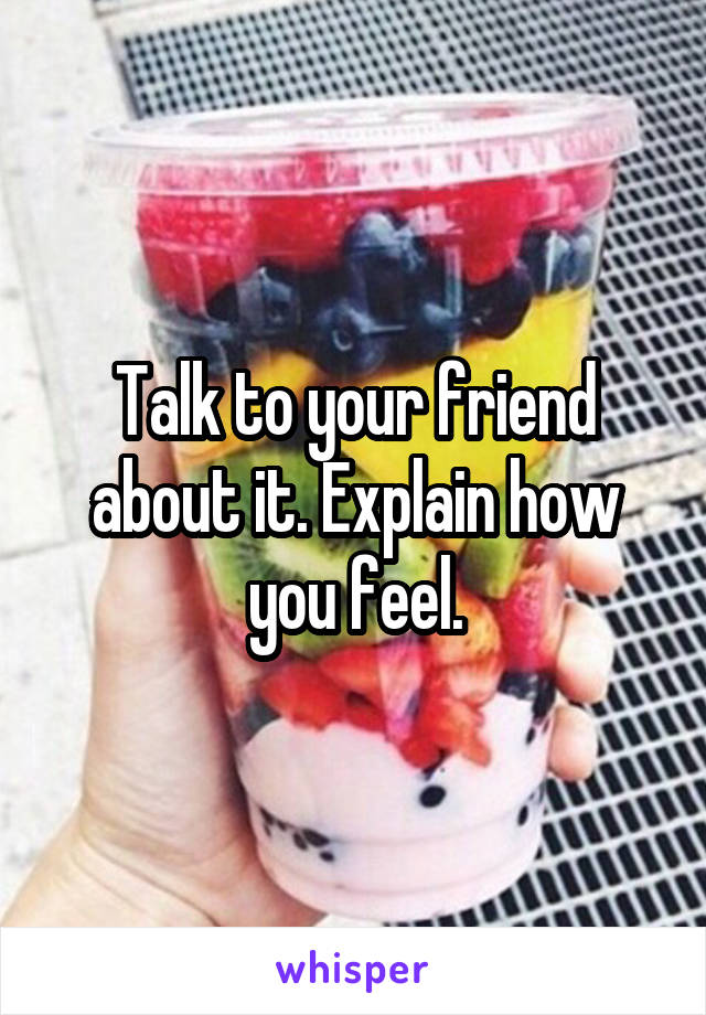 Talk to your friend about it. Explain how you feel.