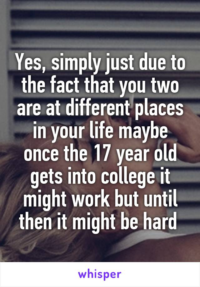 Yes, simply just due to the fact that you two are at different places in your life maybe once the 17 year old gets into college it might work but until then it might be hard 