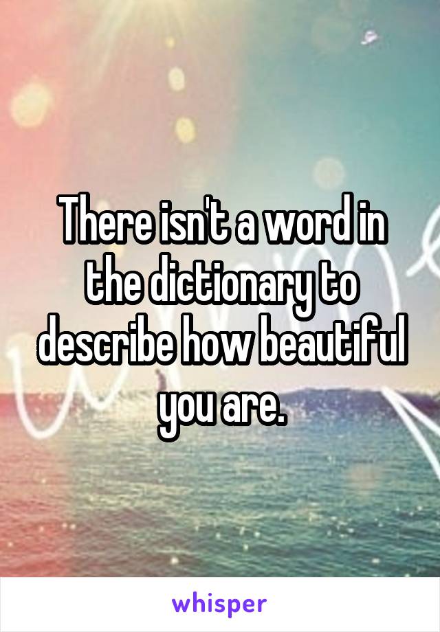 There isn't a word in the dictionary to describe how beautiful you are.