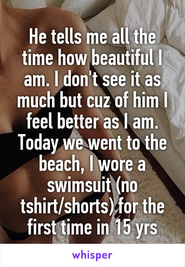 He tells me all the time how beautiful I am. I don't see it as much but cuz of him I feel better as I am. Today we went to the beach, I wore a swimsuit (no tshirt/shorts) for the first time in 15 yrs