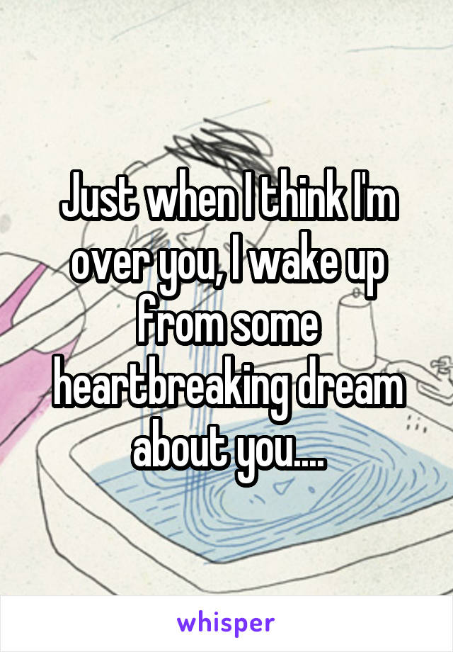 Just when I think I'm over you, I wake up from some heartbreaking dream about you....