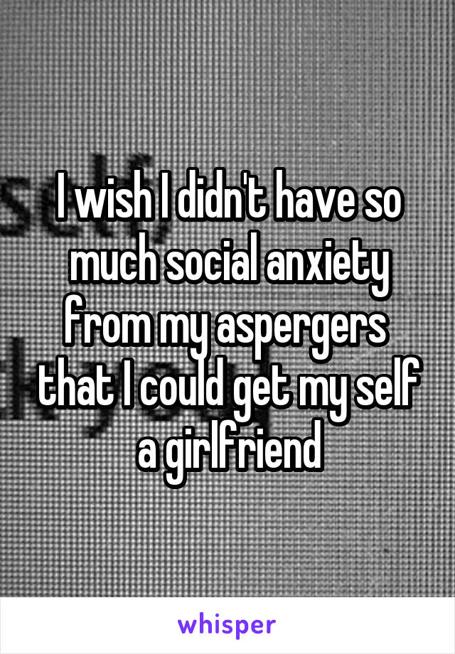 I wish I didn't have so much social anxiety from my aspergers  that I could get my self a girlfriend