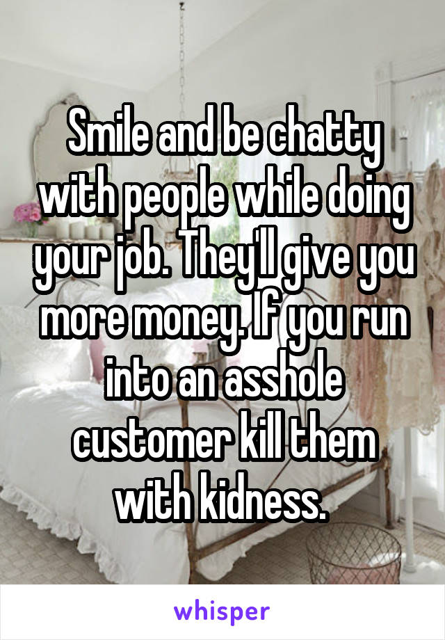 Smile and be chatty with people while doing your job. They'll give you more money. If you run into an asshole customer kill them with kidness. 