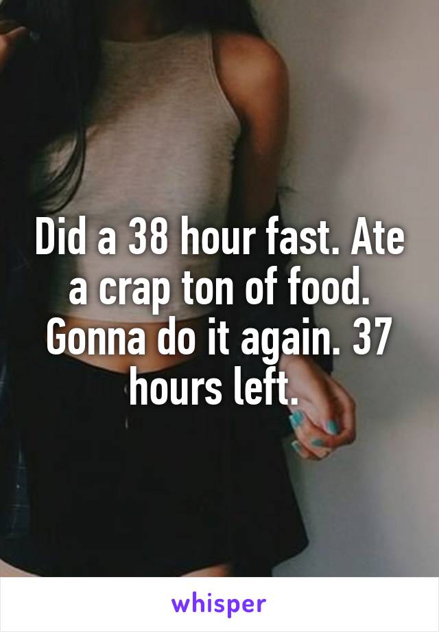 Did a 38 hour fast. Ate a crap ton of food. Gonna do it again. 37 hours left. 