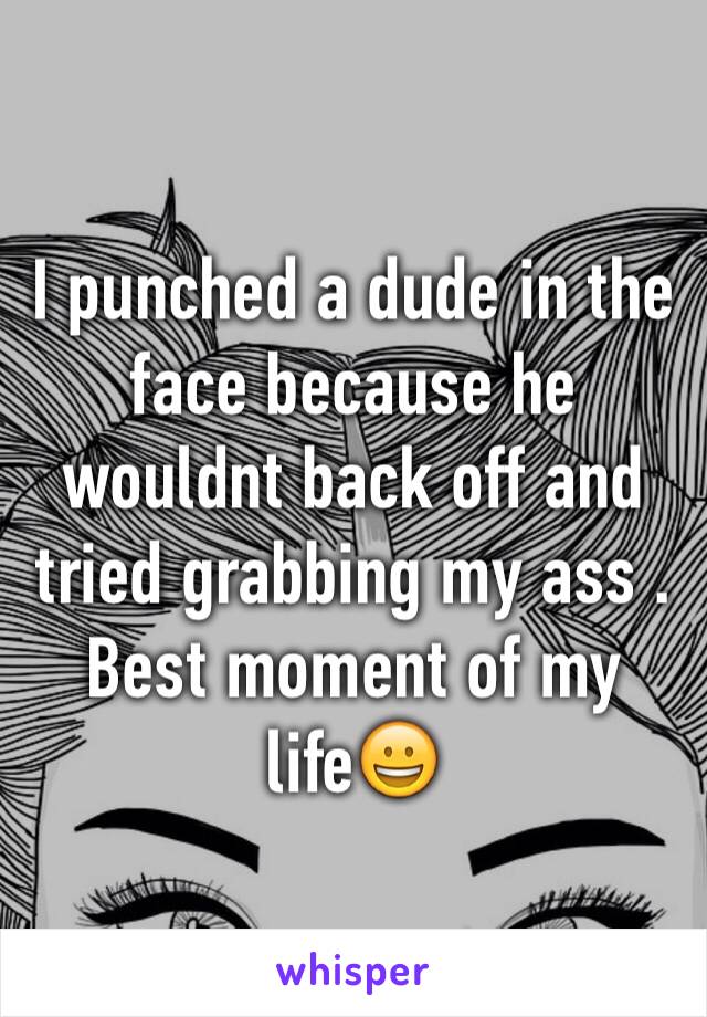 I punched a dude in the face because he wouldnt back off and tried grabbing my ass . Best moment of my life😀
