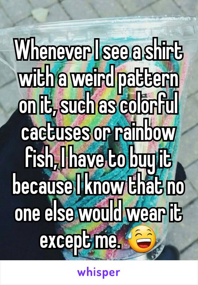 Whenever I see a shirt with a weird pattern on it, such as colorful cactuses or rainbow fish, I have to buy it because I know that no one else would wear it except me. 😅