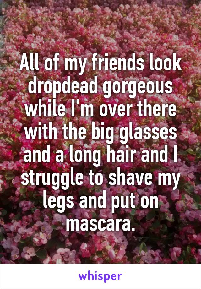 All of my friends look dropdead gorgeous while I'm over there with the big glasses and a long hair and I struggle to shave my legs and put on mascara.
