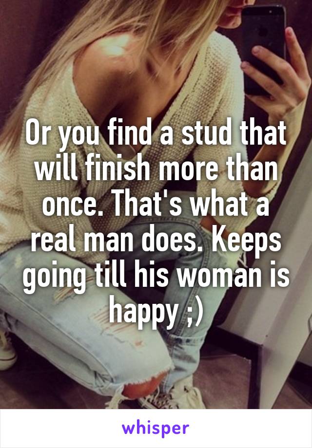 Or you find a stud that will finish more than once. That's what a real man does. Keeps going till his woman is happy ;)