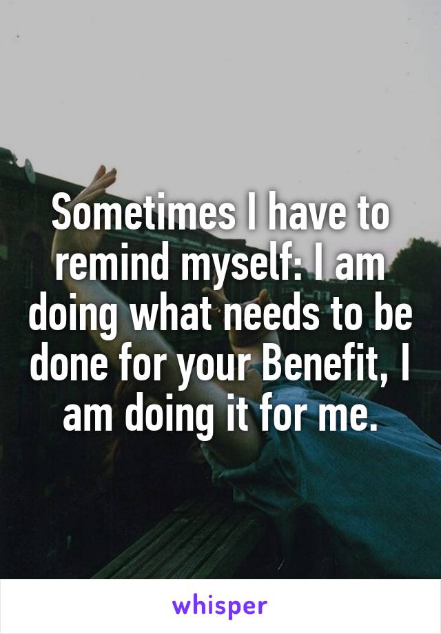 Sometimes I have to remind myself: I am doing what needs to be done for your Benefit, I am doing it for me.