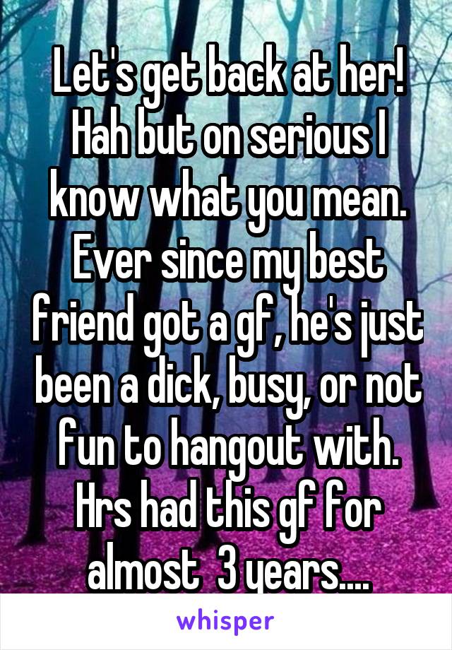Let's get back at her! Hah but on serious I know what you mean. Ever since my best friend got a gf, he's just been a dick, busy, or not fun to hangout with. Hrs had this gf for almost  3 years....