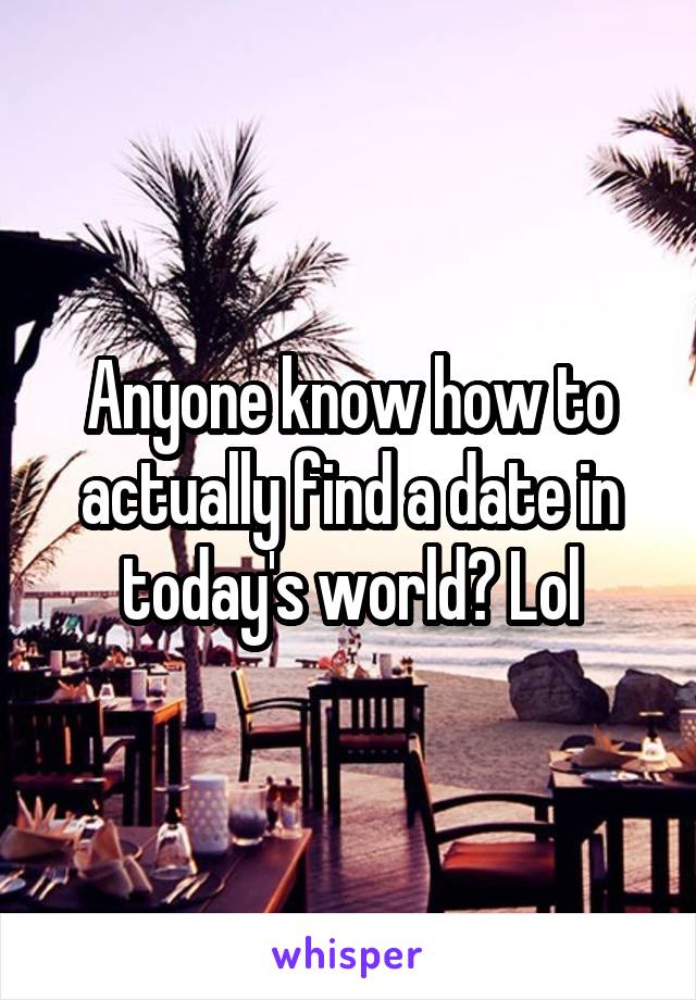Anyone know how to actually find a date in today's world? Lol
