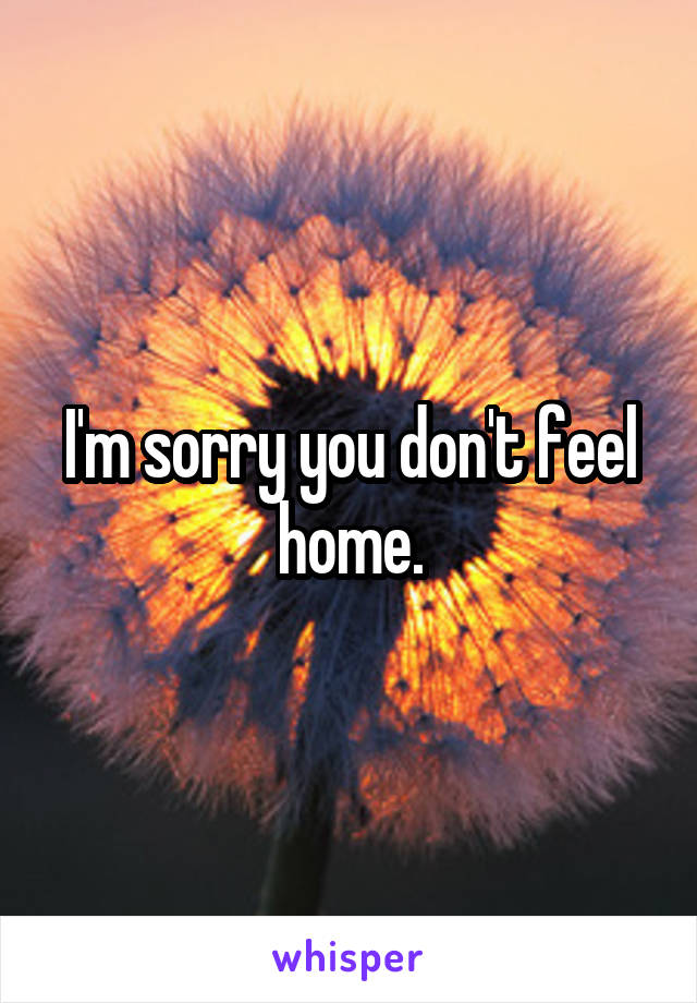 I'm sorry you don't feel home.