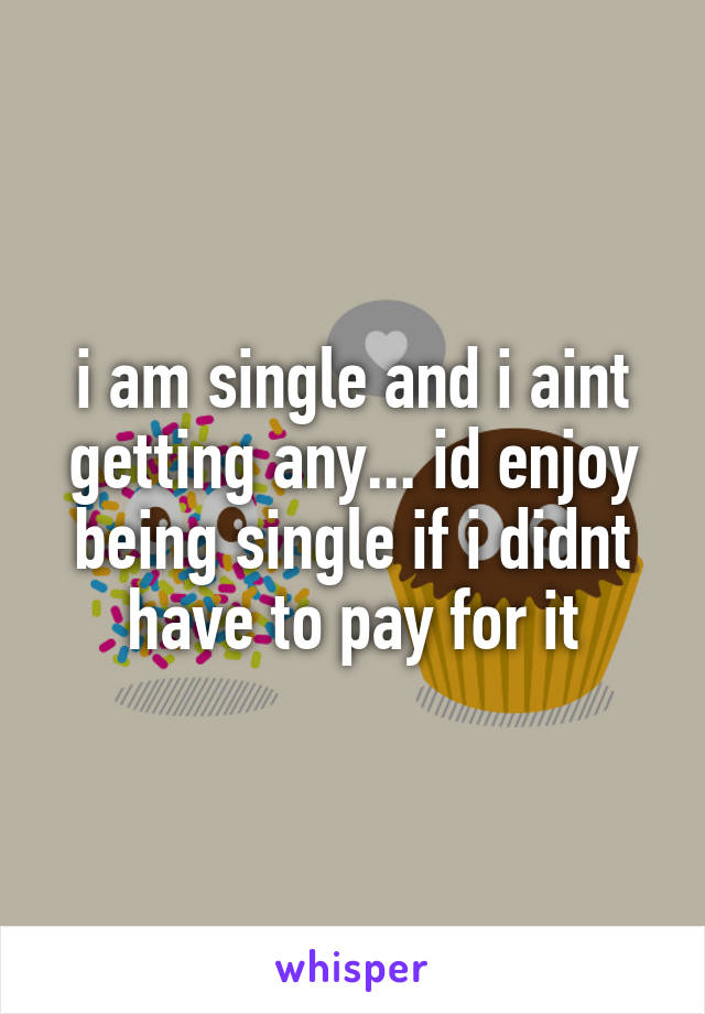 i am single and i aint getting any... id enjoy being single if i didnt have to pay for it