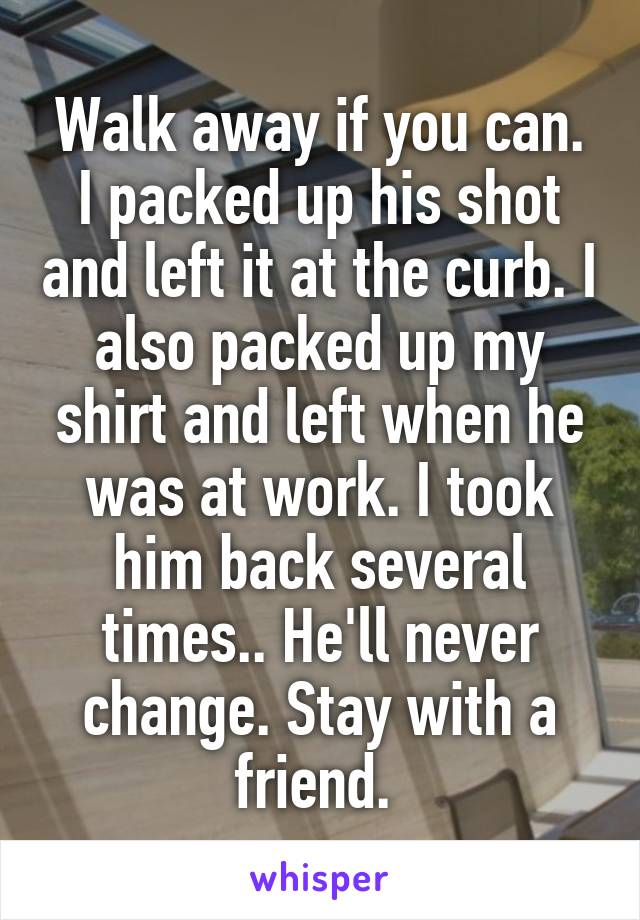 Walk away if you can. I packed up his shot and left it at the curb. I also packed up my shirt and left when he was at work. I took him back several times.. He'll never change. Stay with a friend. 