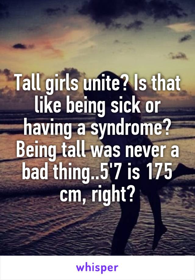 Tall girls unite? Is that like being sick or having a syndrome? Being tall was never a bad thing..5'7 is 175 cm, right?