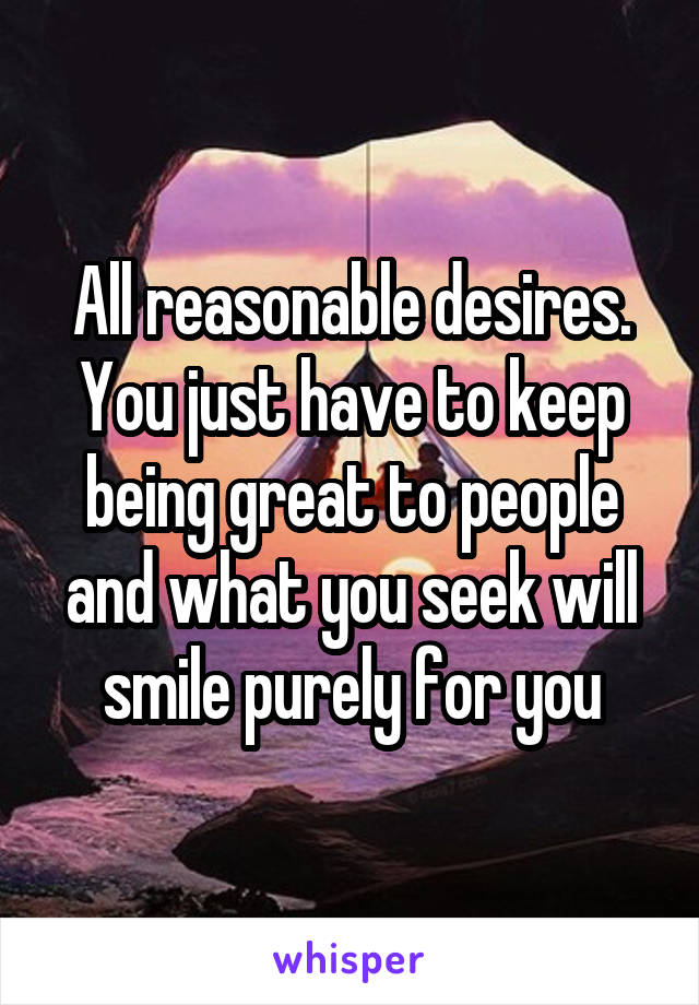 All reasonable desires. You just have to keep being great to people and what you seek will smile purely for you