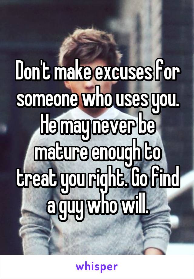 Don't make excuses for someone who uses you. He may never be mature enough to treat you right. Go find a guy who will.