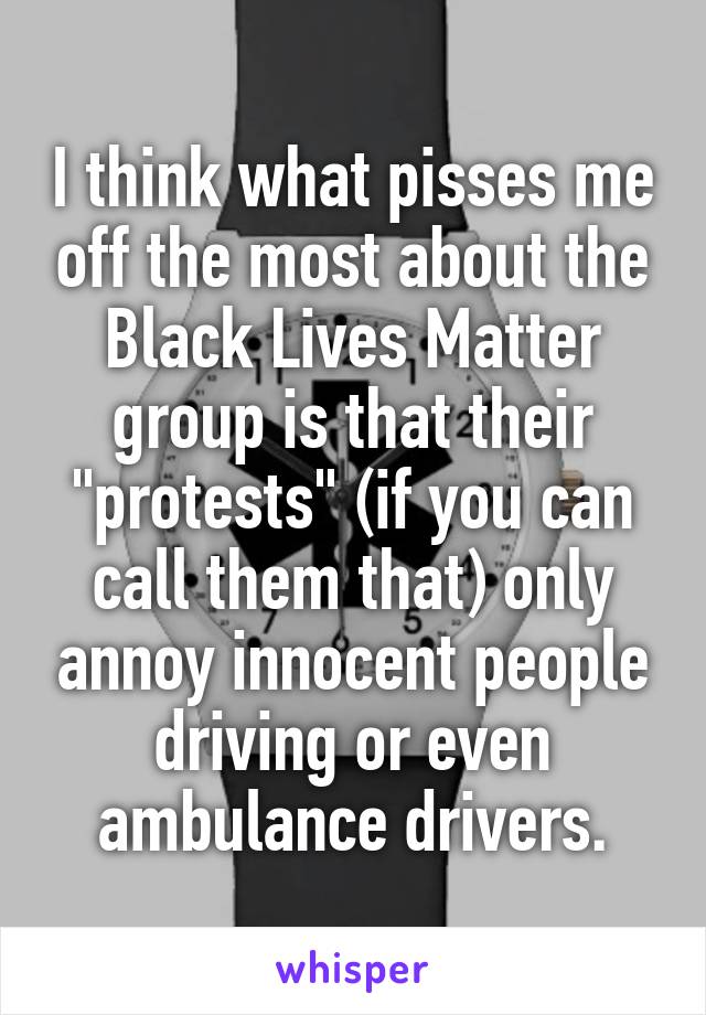 I think what pisses me off the most about the Black Lives Matter group is that their "protests" (if you can call them that) only annoy innocent people driving or even ambulance drivers.