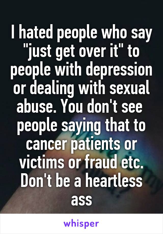 I hated people who say "just get over it" to people with depression or dealing with sexual abuse. You don't see  people saying that to cancer patients or victims or fraud etc. Don't be a heartless ass