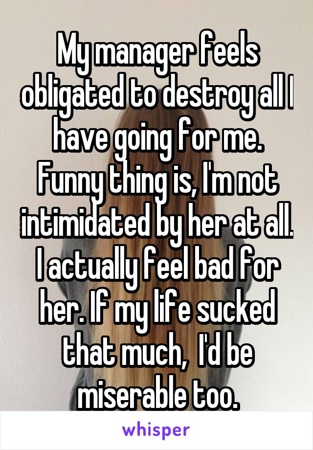 My manager feels obligated to destroy all I have going for me.
Funny thing is, I'm not intimidated by her at all. I actually feel bad for her. If my life sucked that much,  I'd be miserable too.
